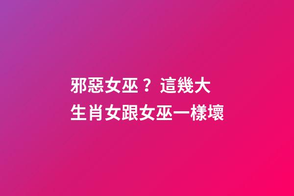 邪惡女巫？這幾大生肖女跟女巫一樣壞